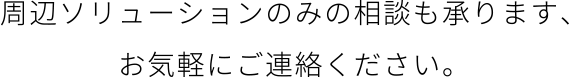 周辺ソリューションのみのご相談も お気軽にご相談ください。